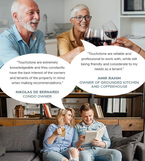 “Touchstone are extremely knowledgeable and they constantly have the best interest of the owners and tenants of the property in mind when making recommendations.”- Nikolas De Bernardi, Condo Owner. Touchstone are reliable and professional to work with, while still being friendly and considerate to my needs as a tenant.” – Amir Rahim, Owner of Grounded Kitchen and Coffeehouse